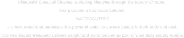 Mitsubishi Chemical Cleansui enriching lifestyles through the bounty of water, now presents a new water solution.Watercouture ~ a new brand that harnesses the power of water to nurture beauty in both body and soul .This new beauty treatment delivers delight and joy to women as part of their daily beauty routine.
