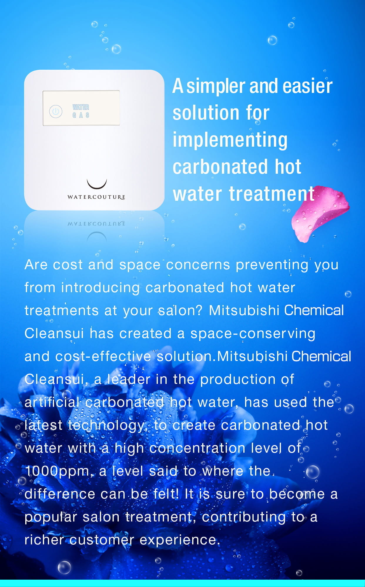 A simpler and easier solution for implementing carbonated hot water treatment.Are cost and space concerns preventing you from introducing carbonated hot water treatments at your salon? Mitsubishi Chemical Cleansui has created a space-conserving and cost-effective solution.Mitsubishi Chemical Cleansui, a leader in the production of artificial carbonated hot water, has used the latest technology, to create carbonated hot water with a high concentration level of 1000ppm, a level said to where the difference can be felt! It is sure to become a popular salon treatment, contributing to a richer customer experience.