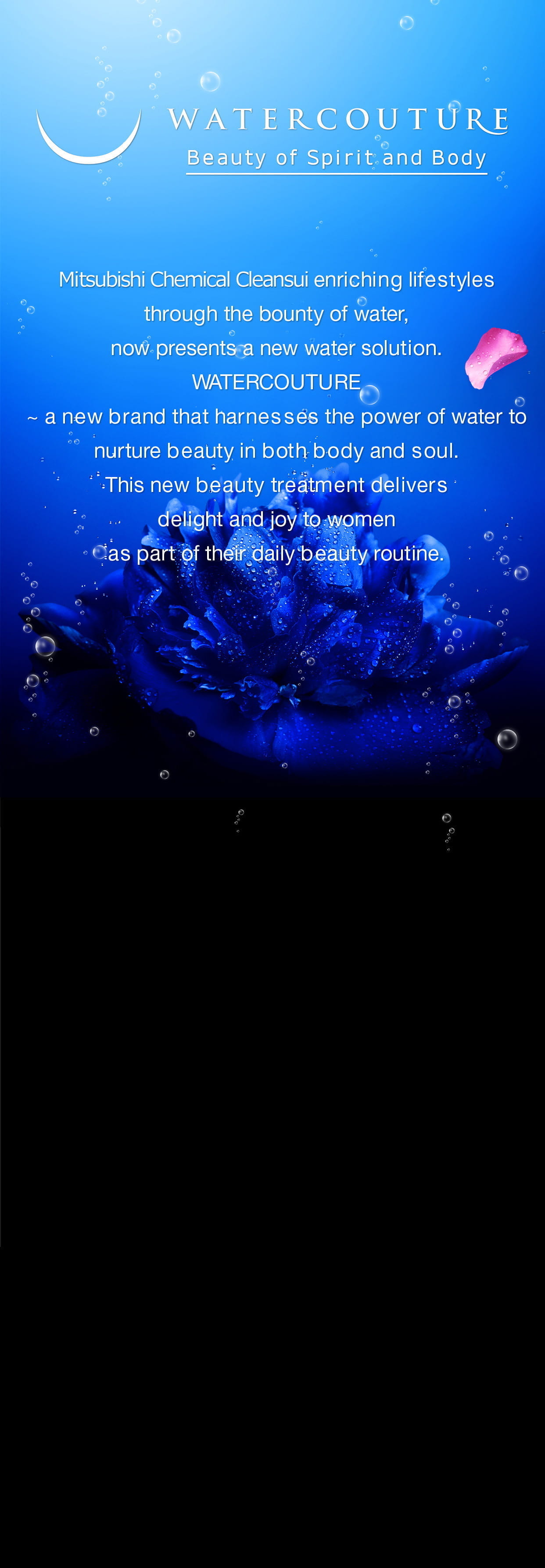 Mitsubishi Chemical Cleansui enriching lifestyles through the bounty of water, now presents a new water solution.Watercouture ~ a new brand that harnesses the power of water to nurture beauty in both body and soul .This new beauty treatment delivers delight and joy to women as part of their daily beauty routine.