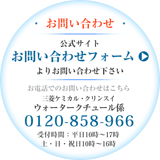 お問い合わせ：お取引先ディーラー様へお問い合わせ下さい。製品について詳しくはこちらまで＜三菱ケミカル・クリンスイ ウォータークチュール係＞0120-858-966 受付時間：平日10時～17時（土・日・祝日10時～16時）