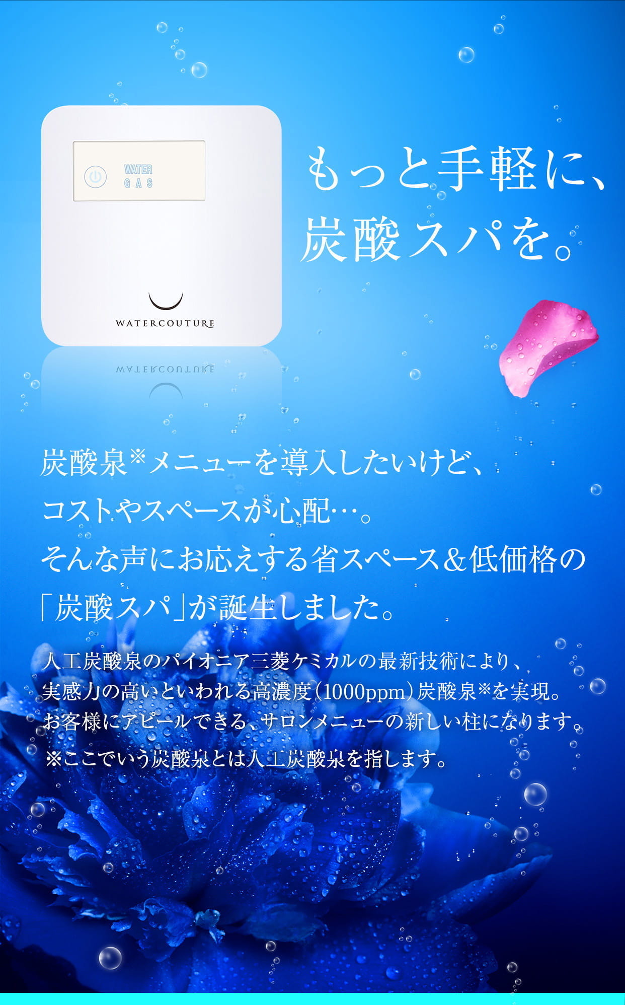 もっと手軽に、炭酸スパを。炭酸泉メニューを導入したいけど、コストやスペースが心配…。そんな声にお応えする省スペース＆低価格の「炭酸スパ」が誕生しました。人工炭酸泉のパイオニア三菱ケミカルの最新技術により、実感力の高いといわれる高濃度（1000ppm/）炭酸泉を実現。お客様にアピールできる、サロンメニューの新しい柱になります。