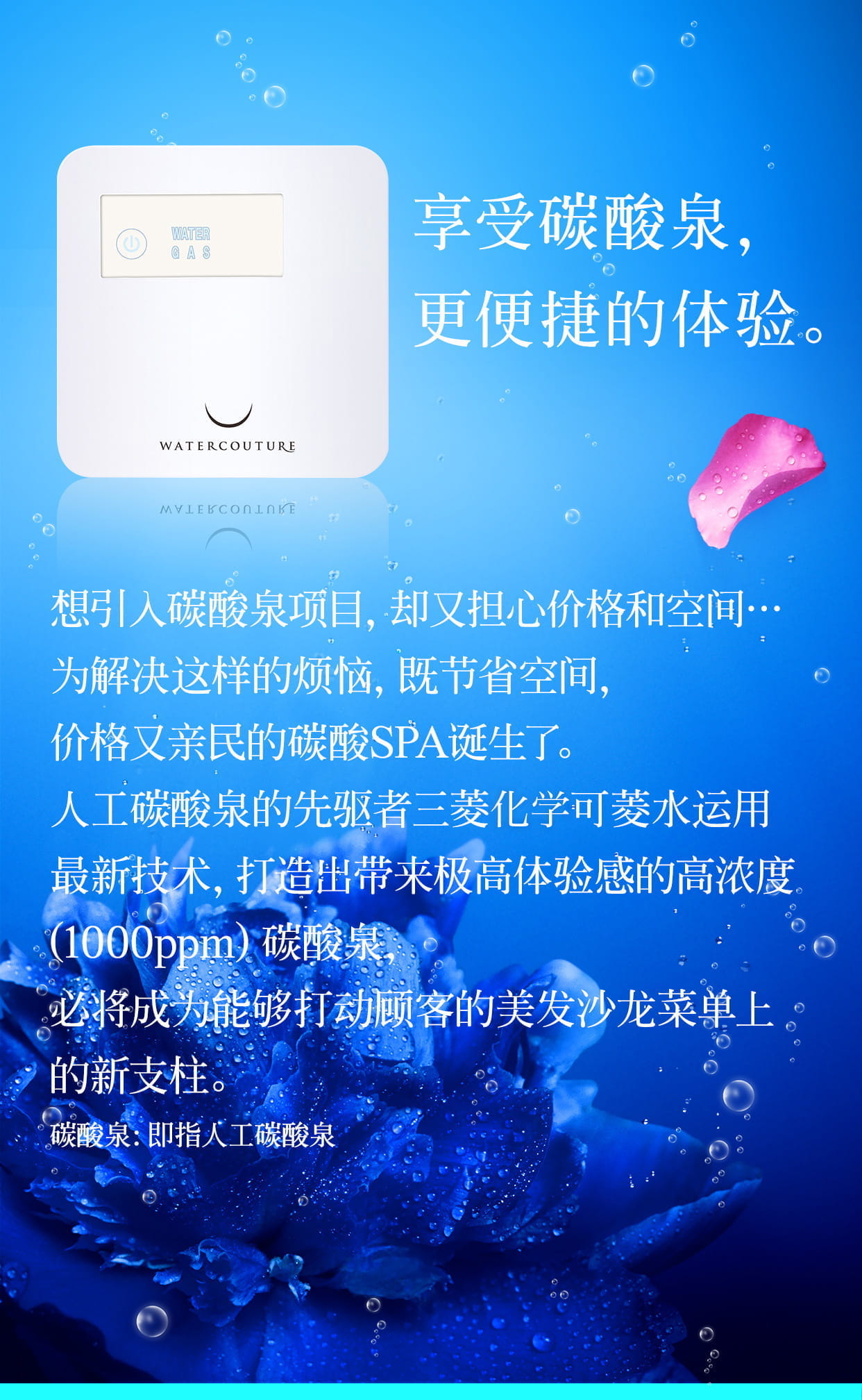 享受碳酸泉，更便捷的体验。想引入碳酸泉项目，却又担心价格和空间 为解决这样的烦恼，既节省空间…，价格又亲民的碳酸SPA诞生了。人工碳酸泉的先驱者三菱丽阳可菱水运用最新技术，打造出带来极高体验感的高浓度(1000ppm)碳酸泉，必将成为能够打动顾客的美发沙龙菜单上的新支柱。碳酸泉：即指人工碳酸泉