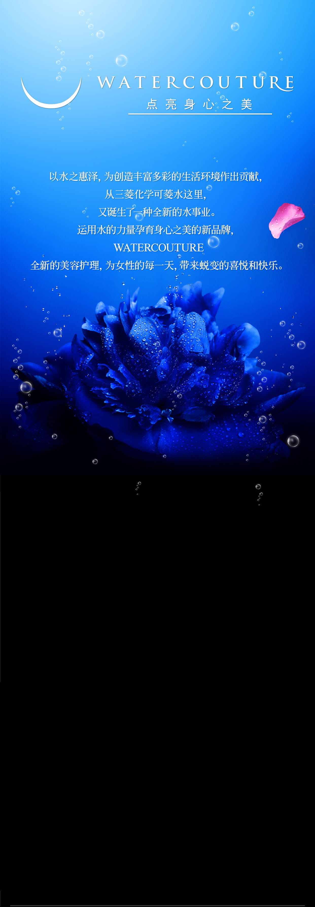 WATERCOUTURE 点亮身心之美　以水之惠泽，为创造丰富多彩的生活环境作出贡献，从三菱化学可菱水这里，又诞生了一种全新的水事业。运用水的力量孕育身心之美的新品牌，WATERCOUTURE 全新的美容护理，为女性的每一天，带来蜕变的喜悦和快乐。
