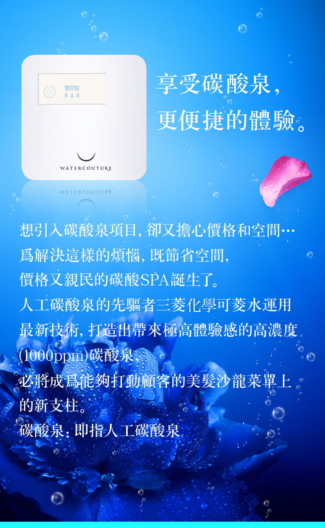 享受碳酸泉，更便捷的體驗。想引入碳酸泉項目，卻又擔心價格和空間爲解決這樣的煩惱，既節省空間，價格又親民的碳酸SPA誕生了。人工碳酸泉的先驅者三菱化學可菱水運用最新技術，打造出帶來極高體驗感的高濃度(1000ppm碳酸泉)，必將成爲能夠打動顧客的美髮沙龍菜單上的新支柱。碳酸泉：即指人工碳酸泉