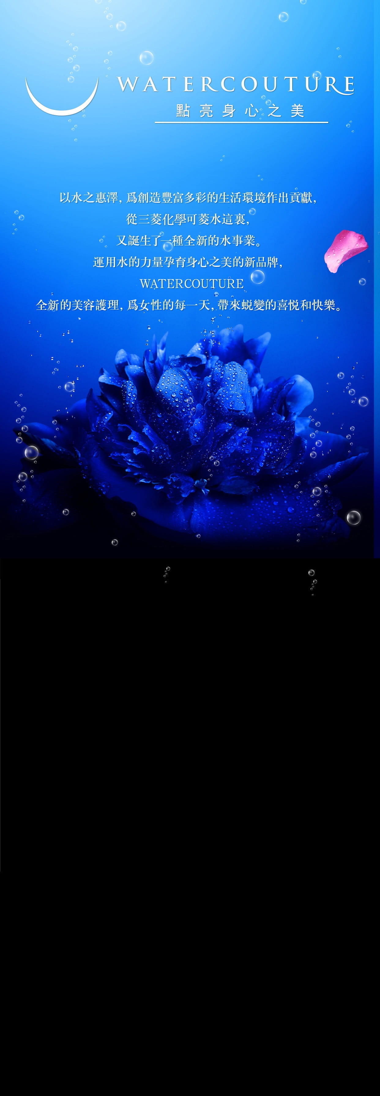 WATERCOUTURE 點亮身心之美　以水之惠澤，爲創造豐富多彩的生活環境作出貢獻，從三菱麗陽可菱水這裏，又誕生了一種全新的水事業。運用水的力量孕育身心之美的新品牌，WATERCOUTURE全新的美容護理，爲女性的每一天，帶來蜕變的喜悦和快樂。