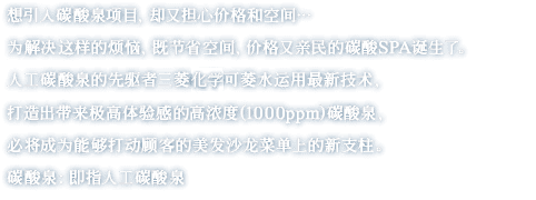 想引入碳酸泉项目，却又担心价格和空间…　为解决这样的烦恼，既节省空间，价格又亲民的碳酸SPA诞生了。人工碳酸泉的先驱者三菱化学可菱水运用最新技术，打造出带来极高体验感的高浓度(1000ppm)碳酸泉，必将成为能够打动顾客的美发沙龙菜单上的新支柱。碳酸泉：即指人工碳酸泉