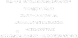 以水之惠澤，爲創造豐富多彩的生活環境作出貢獻，從三菱化学可菱水這裏，又誕生了一種全新的水事業。運用水的力量孕育身心之美的新品牌，WATERCOUTURE全新的美容護理，爲女性的每一天，帶來蜕變的喜悦和快樂。